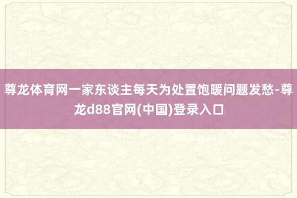 尊龙体育网一家东谈主每天为处置饱暖问题发愁-尊龙d88官网(中国)登录入口