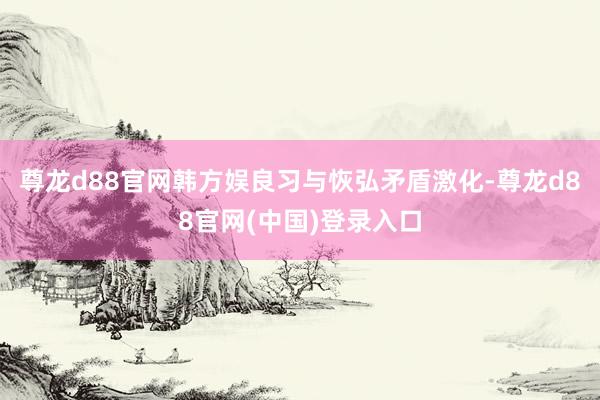 尊龙d88官网韩方娱良习与恢弘矛盾激化-尊龙d88官网(中国)登录入口