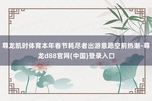 尊龙凯时体育本年春节耗尽者出游意愿空前热潮-尊龙d88官网(中国)登录入口