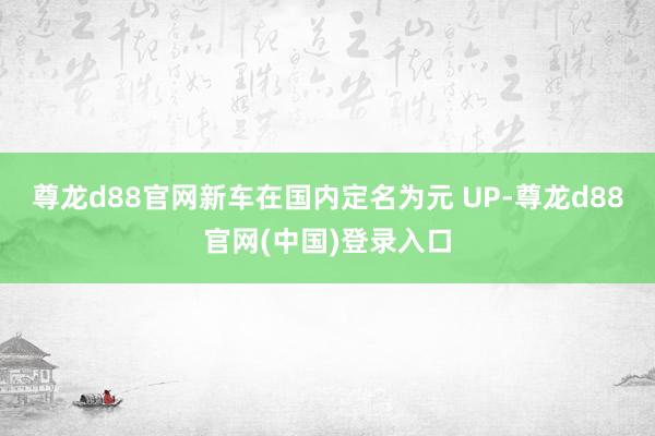 尊龙d88官网新车在国内定名为元 UP-尊龙d88官网(中国)登录入口