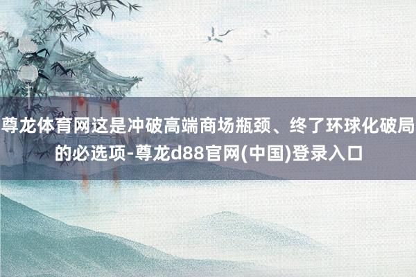 尊龙体育网这是冲破高端商场瓶颈、终了环球化破局的必选项-尊龙d88官网(中国)登录入口