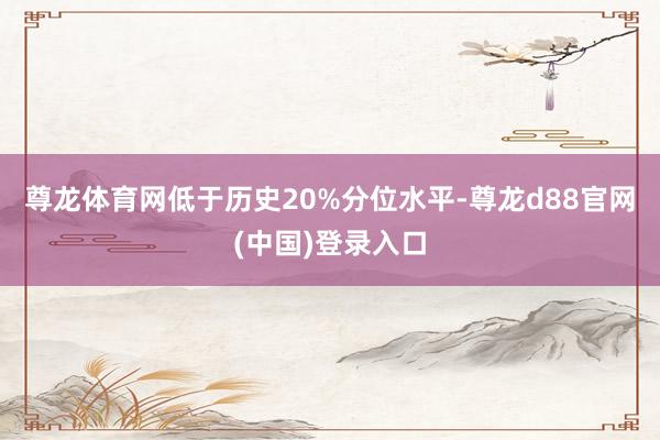尊龙体育网低于历史20%分位水平-尊龙d88官网(中国)登录入口