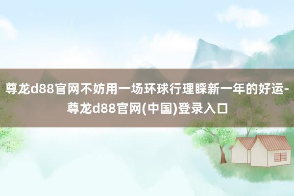 尊龙d88官网不妨用一场环球行理睬新一年的好运-尊龙d88官网(中国)登录入口