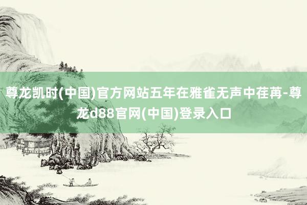 尊龙凯时(中国)官方网站五年在雅雀无声中荏苒-尊龙d88官网(中国)登录入口