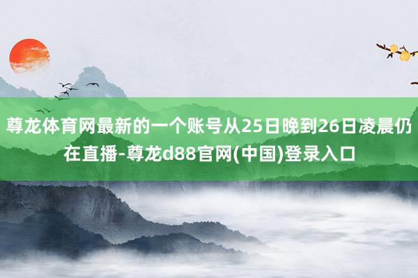尊龙体育网最新的一个账号从25日晚到26日凌晨仍在直播-尊龙d88官网(中国)登录入口