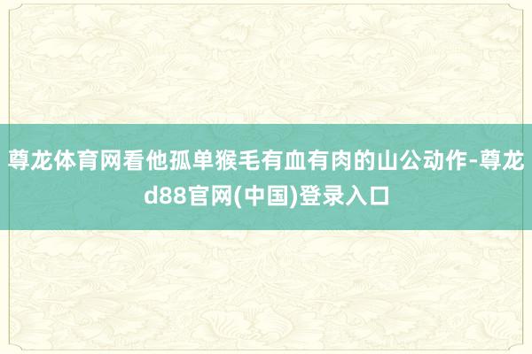 尊龙体育网看他孤单猴毛有血有肉的山公动作-尊龙d88官网(中国)登录入口