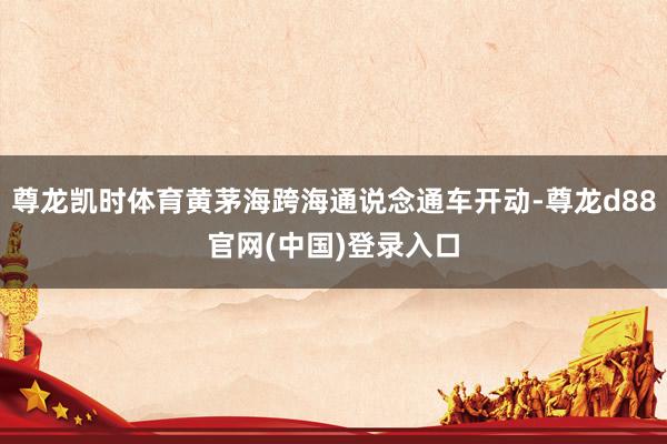 尊龙凯时体育黄茅海跨海通说念通车开动-尊龙d88官网(中国)登录入口