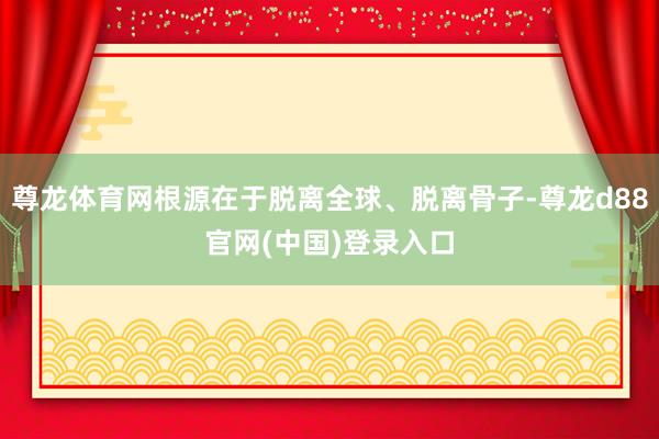 尊龙体育网根源在于脱离全球、脱离骨子-尊龙d88官网(中国)登录入口