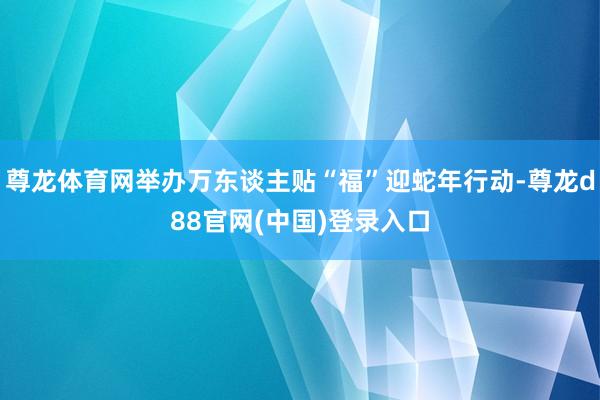 尊龙体育网举办万东谈主贴“福”迎蛇年行动-尊龙d88官网(中国)登录入口