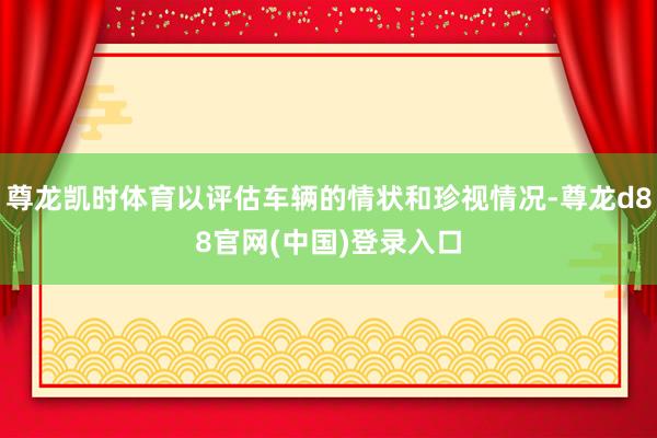 尊龙凯时体育以评估车辆的情状和珍视情况-尊龙d88官网(中国)登录入口