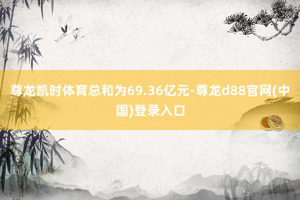 尊龙凯时体育总和为69.36亿元-尊龙d88官网(中国)登录入口