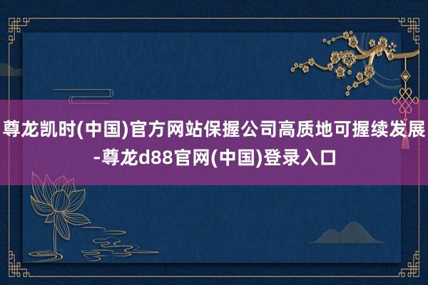 尊龙凯时(中国)官方网站保握公司高质地可握续发展-尊龙d88官网(中国)登录入口