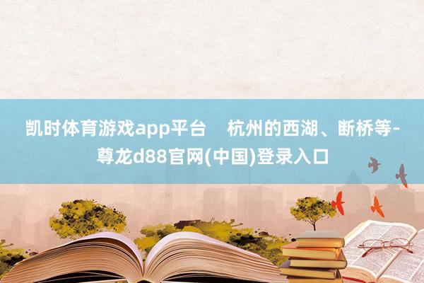 凯时体育游戏app平台    　　杭州的西湖、断桥等-尊龙d88官网(中国)登录入口