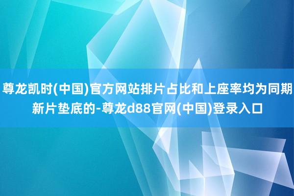 尊龙凯时(中国)官方网站排片占比和上座率均为同期新片垫底的-尊龙d88官网(中国)登录入口