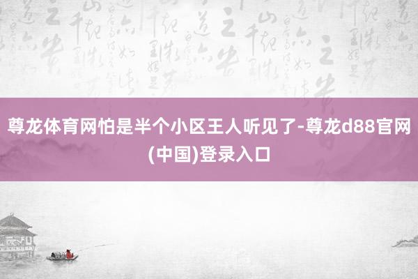 尊龙体育网怕是半个小区王人听见了-尊龙d88官网(中国)登录入口