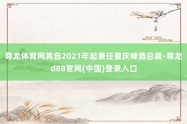 尊龙体育网其自2021年起兼任重庆啤酒总裁-尊龙d88官网(中国)登录入口
