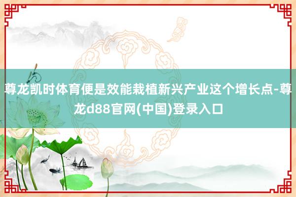 尊龙凯时体育便是效能栽植新兴产业这个增长点-尊龙d88官网(中国)登录入口