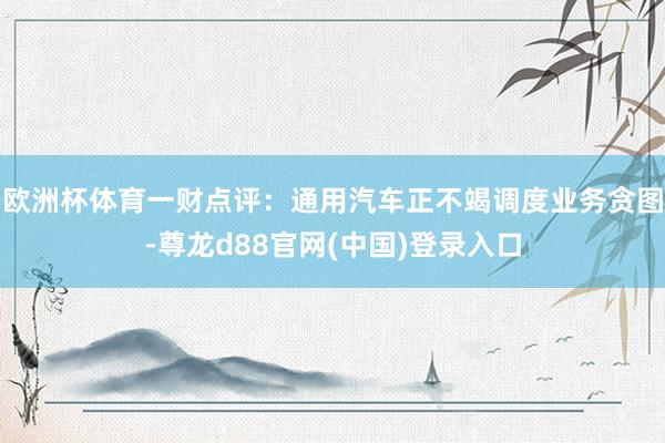 欧洲杯体育一财点评：通用汽车正不竭调度业务贪图-尊龙d88官网(中国)登录入口