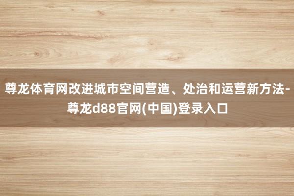 尊龙体育网改进城市空间营造、处治和运营新方法-尊龙d88官网(中国)登录入口
