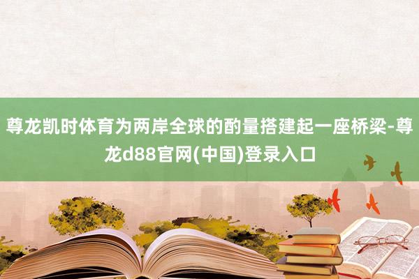 尊龙凯时体育为两岸全球的酌量搭建起一座桥梁-尊龙d88官网(中国)登录入口