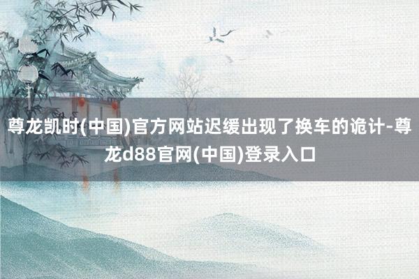 尊龙凯时(中国)官方网站迟缓出现了换车的诡计-尊龙d88官网(中国)登录入口