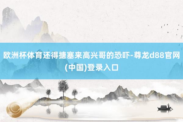 欧洲杯体育还得搪塞来高兴哥的恐吓-尊龙d88官网(中国)登录入口