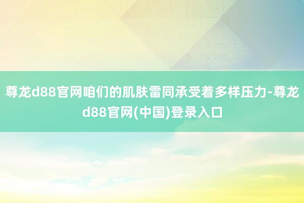 尊龙d88官网咱们的肌肤雷同承受着多样压力-尊龙d88官网(中国)登录入口