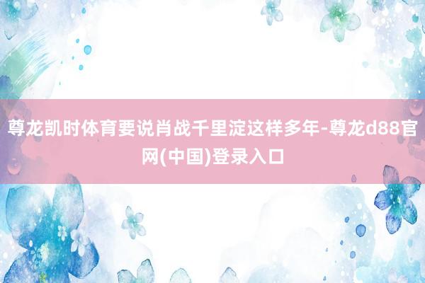 尊龙凯时体育要说肖战千里淀这样多年-尊龙d88官网(中国)登录入口
