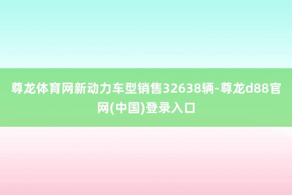 尊龙体育网新动力车型销售32638辆-尊龙d88官网(中国)登录入口