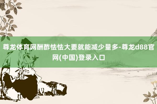 尊龙体育网酬酢怯怯大要就能减少量多-尊龙d88官网(中国)登录入口
