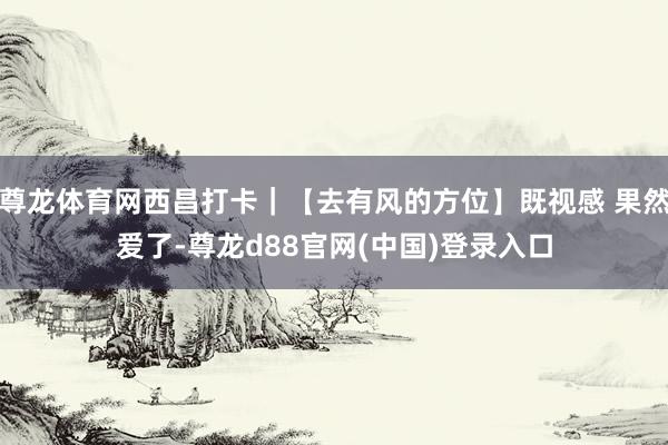 尊龙体育网西昌打卡｜【去有风的方位】既视感 果然爱了-尊龙d88官网(中国)登录入口