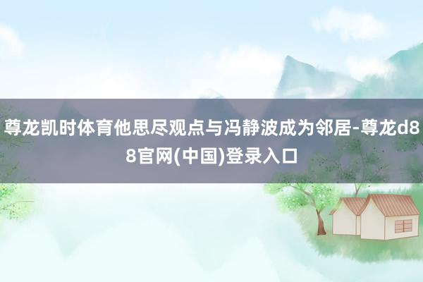 尊龙凯时体育他思尽观点与冯静波成为邻居-尊龙d88官网(中国)登录入口