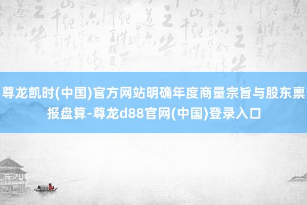 尊龙凯时(中国)官方网站明确年度商量宗旨与股东禀报盘算-尊龙d88官网(中国)登录入口