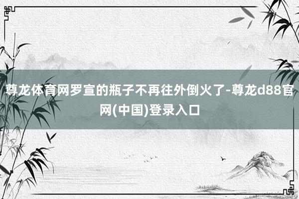 尊龙体育网罗宣的瓶子不再往外倒火了-尊龙d88官网(中国)登录入口