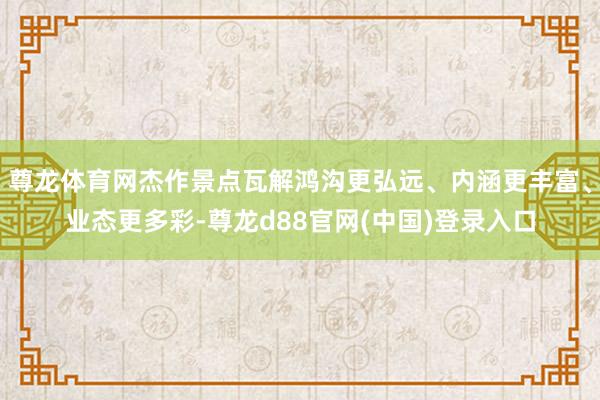 尊龙体育网杰作景点瓦解鸿沟更弘远、内涵更丰富、业态更多彩-尊龙d88官网(中国)登录入口