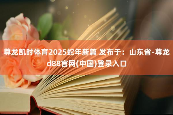 尊龙凯时体育2025蛇年新篇 发布于：山东省-尊龙d88官网(中国)登录入口