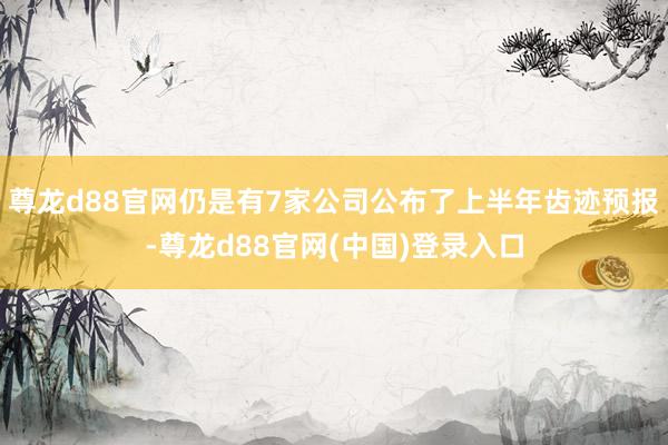尊龙d88官网仍是有7家公司公布了上半年齿迹预报-尊龙d88官网(中国)登录入口