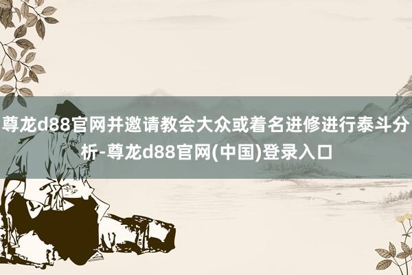 尊龙d88官网并邀请教会大众或着名进修进行泰斗分析-尊龙d88官网(中国)登录入口