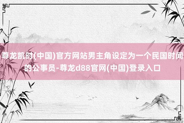 尊龙凯时(中国)官方网站男主角设定为一个民国时间的公事员-尊龙d88官网(中国)登录入口