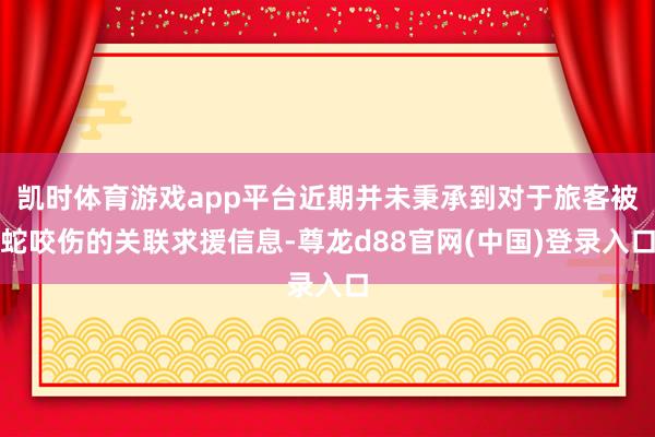 凯时体育游戏app平台近期并未秉承到对于旅客被蛇咬伤的关联求援信息-尊龙d88官网(中国)登录入口