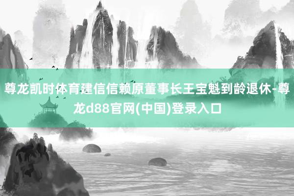 尊龙凯时体育建信信赖原董事长王宝魁到龄退休-尊龙d88官网(中国)登录入口
