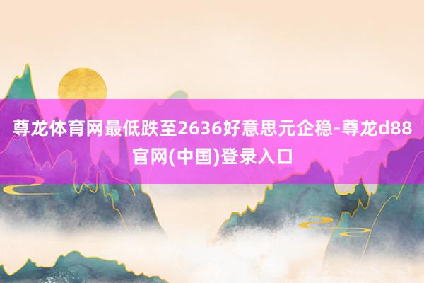 尊龙体育网最低跌至2636好意思元企稳-尊龙d88官网(中国)登录入口