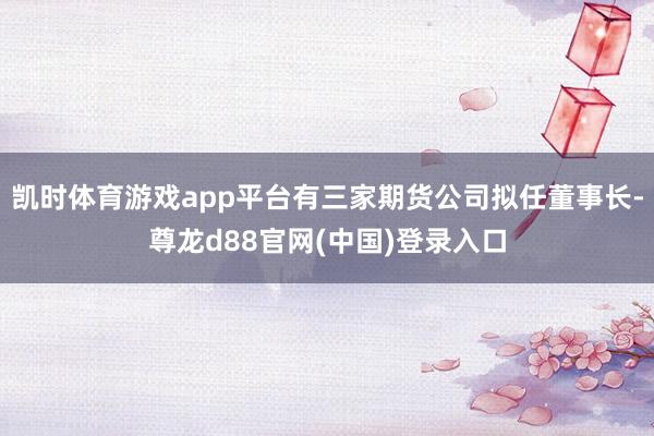 凯时体育游戏app平台有三家期货公司拟任董事长-尊龙d88官网(中国)登录入口