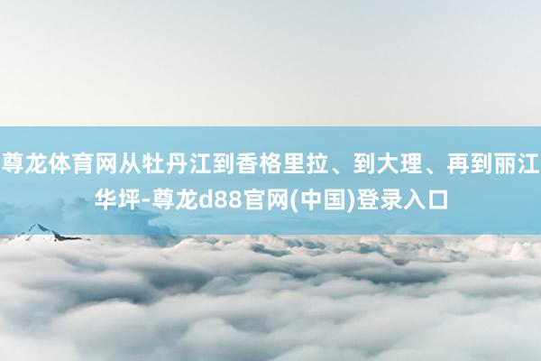 尊龙体育网从牡丹江到香格里拉、到大理、再到丽江华坪-尊龙d88官网(中国)登录入口