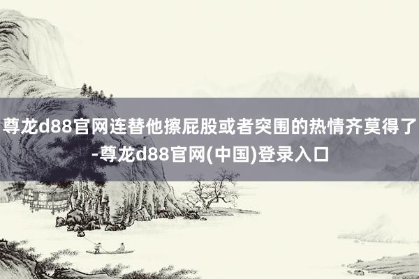 尊龙d88官网连替他擦屁股或者突围的热情齐莫得了-尊龙d88官网(中国)登录入口