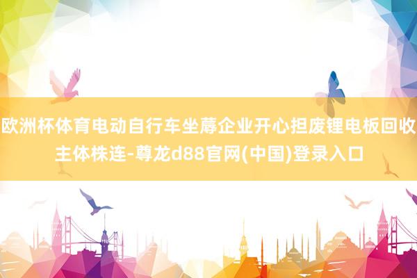 欧洲杯体育电动自行车坐蓐企业开心担废锂电板回收主体株连-尊龙d88官网(中国)登录入口