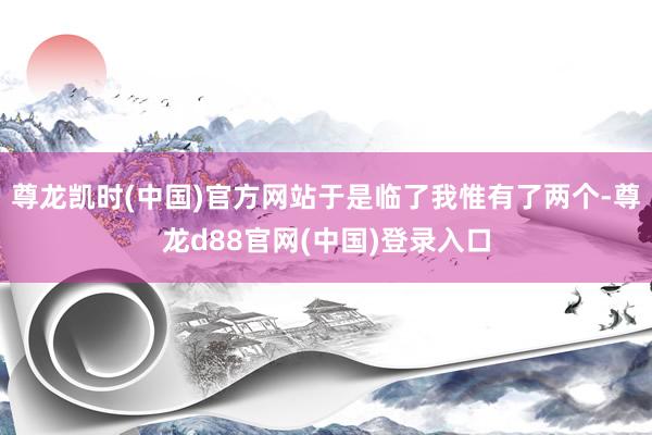 尊龙凯时(中国)官方网站于是临了我惟有了两个-尊龙d88官网(中国)登录入口