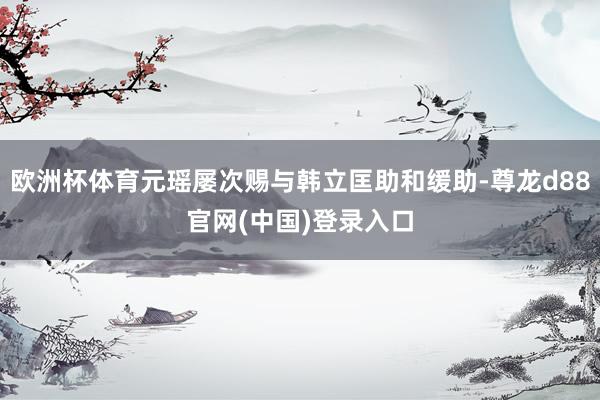 欧洲杯体育元瑶屡次赐与韩立匡助和缓助-尊龙d88官网(中国)登录入口