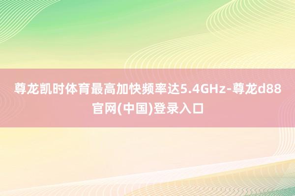 尊龙凯时体育最高加快频率达5.4GHz-尊龙d88官网(中国)登录入口
