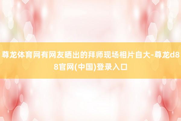 尊龙体育网有网友晒出的拜师现场相片自大-尊龙d88官网(中国)登录入口